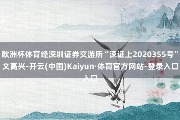 欧洲杯体育经深圳证券交游所“深证上2020355号”文高兴-开云(中国)Kaiyun·体育官方网站-登录入口