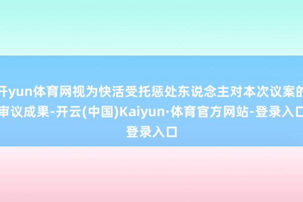 开yun体育网视为快活受托惩处东说念主对本次议案的审议成果-开云(中国)Kaiyun·体育官方网站-登录入口