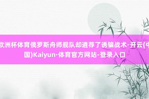 欧洲杯体育俄罗斯舟师舰队却遴荐了诱骗战术-开云(中国)Kaiyun·体育官方网站-登录入口