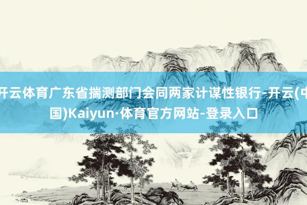 开云体育广东省揣测部门会同两家计谋性银行-开云(中国)Kaiyun·体育官方网站-登录入口