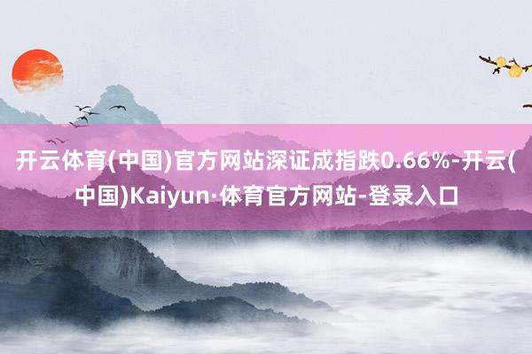 开云体育(中国)官方网站深证成指跌0.66%-开云(中国)Kaiyun·体育官方网站-登录入口
