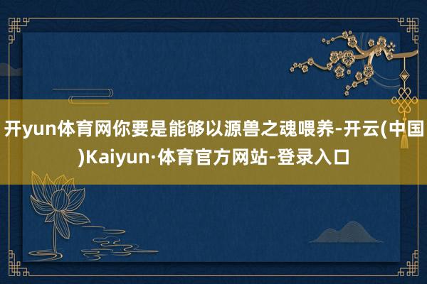开yun体育网你要是能够以源兽之魂喂养-开云(中国)Kaiyun·体育官方网站-登录入口