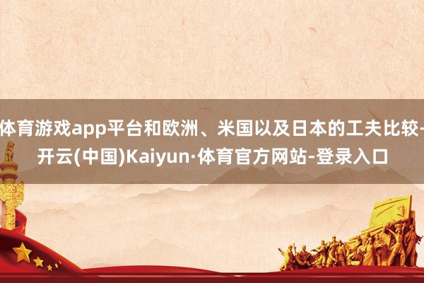 体育游戏app平台和欧洲、米国以及日本的工夫比较-开云(中国)Kaiyun·体育官方网站-登录入口