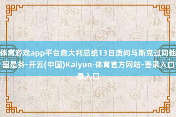 体育游戏app平台意大利总统13日质问马斯克过问他国是务-开云(中国)Kaiyun·体育官方网站-登录入口