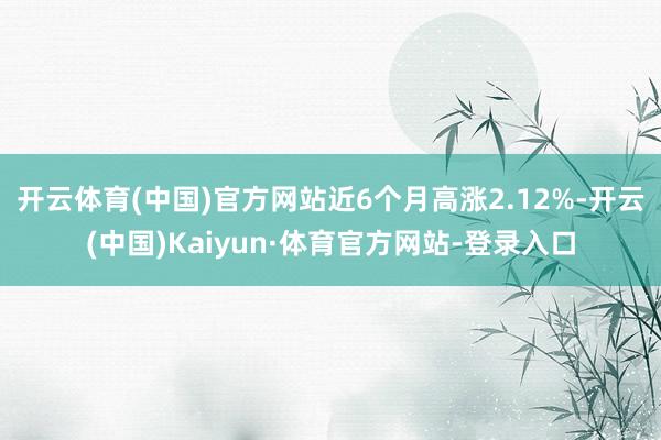 开云体育(中国)官方网站近6个月高涨2.12%-开云(中国)Kaiyun·体育官方网站-登录入口