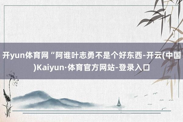 开yun体育网“阿谁叶志勇不是个好东西-开云(中国)Kaiyun·体育官方网站-登录入口