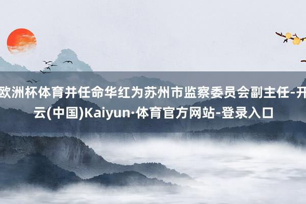 欧洲杯体育并任命华红为苏州市监察委员会副主任-开云(中国)Kaiyun·体育官方网站-登录入口
