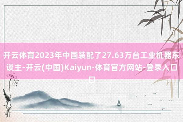 开云体育2023年中国装配了27.63万台工业机器东谈主-开云(中国)Kaiyun·体育官方网站-登录入口