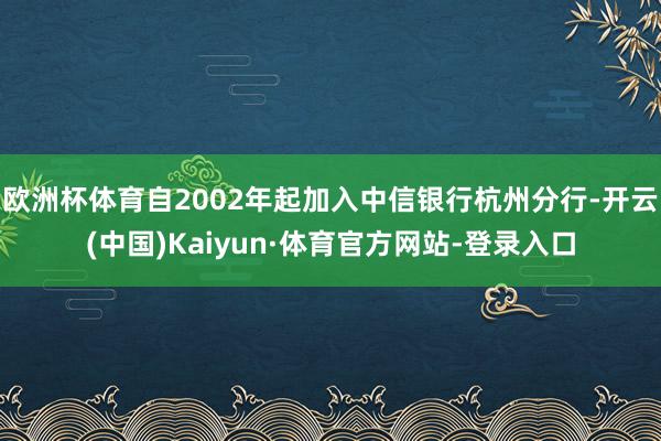 欧洲杯体育自2002年起加入中信银行杭州分行-开云(中国)Kaiyun·体育官方网站-登录入口