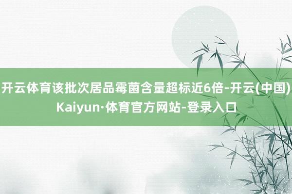 开云体育该批次居品霉菌含量超标近6倍-开云(中国)Kaiyun·体育官方网站-登录入口