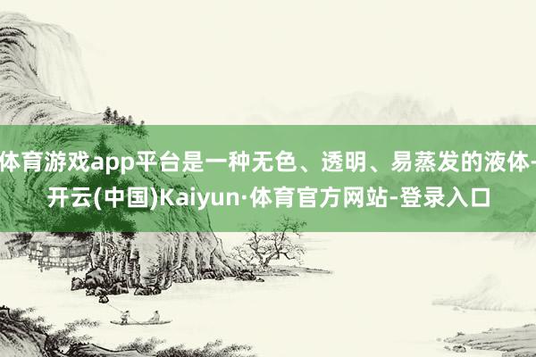 体育游戏app平台是一种无色、透明、易蒸发的液体-开云(中国)Kaiyun·体育官方网站-登录入口