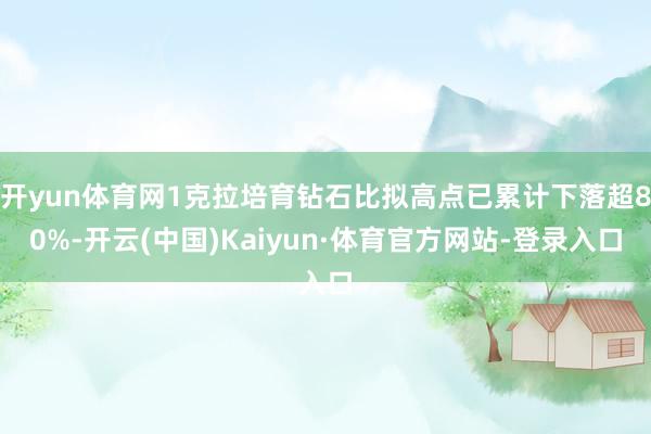 开yun体育网1克拉培育钻石比拟高点已累计下落超80%-开云(中国)Kaiyun·体育官方网站-登录入口