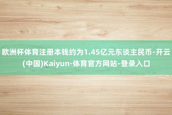 欧洲杯体育注册本钱约为1.45亿元东谈主民币-开云(中国)Kaiyun·体育官方网站-登录入口