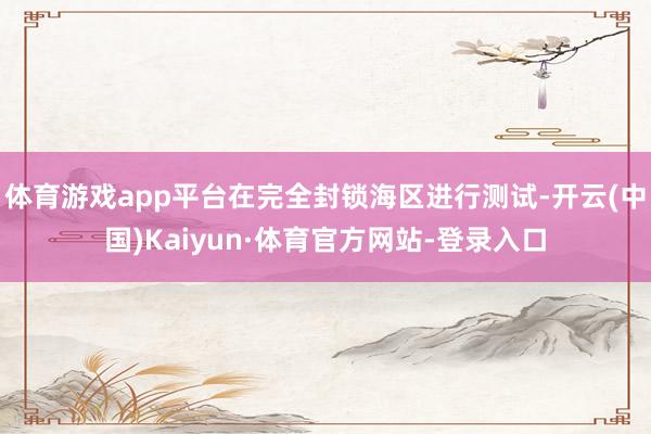 体育游戏app平台在完全封锁海区进行测试-开云(中国)Kaiyun·体育官方网站-登录入口
