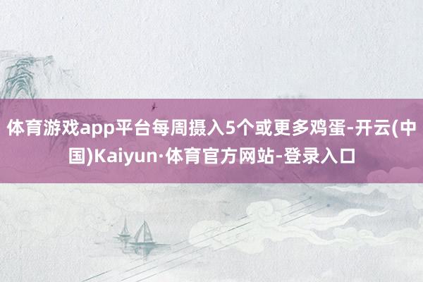 体育游戏app平台每周摄入5个或更多鸡蛋-开云(中国)Kaiyun·体育官方网站-登录入口