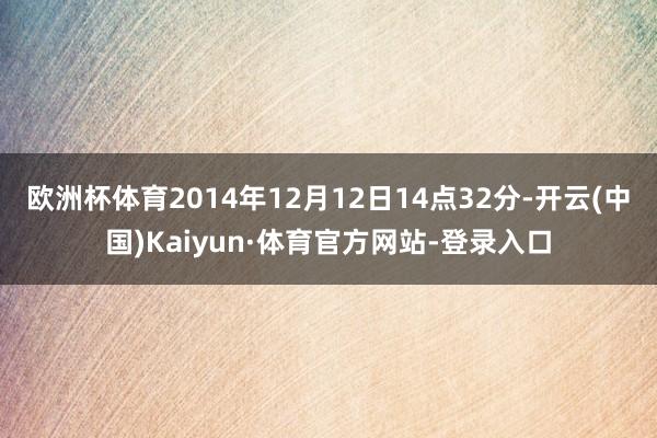 欧洲杯体育2014年12月12日14点32分-开云(中国)Kaiyun·体育官方网站-登录入口