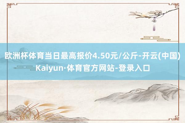 欧洲杯体育当日最高报价4.50元/公斤-开云(中国)Kaiyun·体育官方网站-登录入口