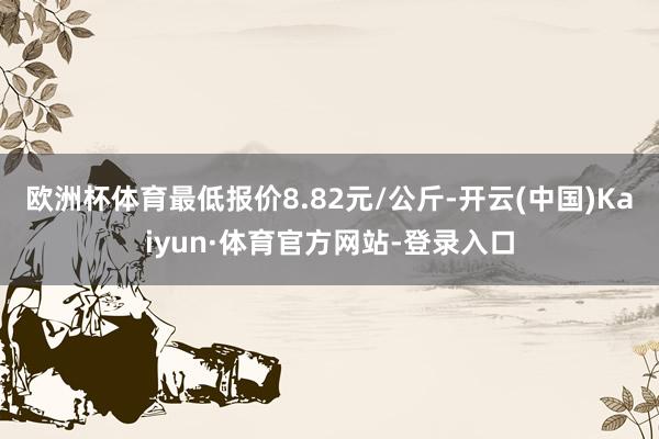 欧洲杯体育最低报价8.82元/公斤-开云(中国)Kaiyun·体育官方网站-登录入口
