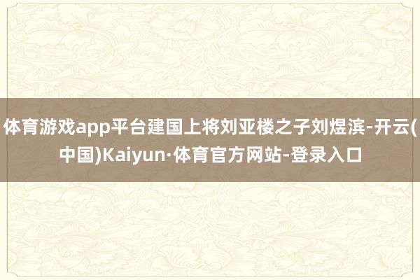 体育游戏app平台建国上将刘亚楼之子刘煜滨-开云(中国)Kaiyun·体育官方网站-登录入口