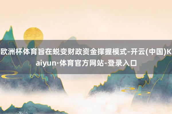 欧洲杯体育旨在蜕变财政资金撑握模式-开云(中国)Kaiyun·体育官方网站-登录入口
