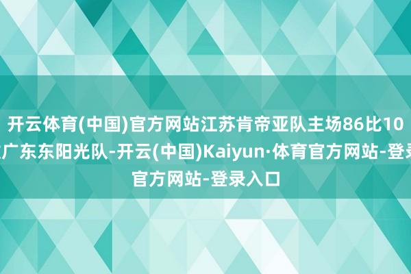 开云体育(中国)官方网站江苏肯帝亚队主场86比103不敌广东东阳光队-开云(中国)Kaiyun·体育官方网站-登录入口
