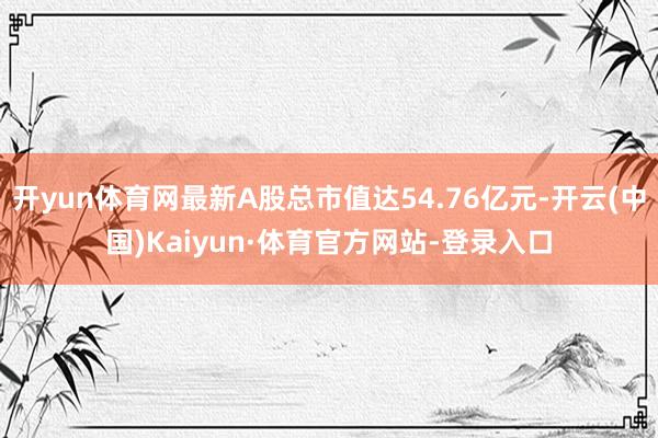 开yun体育网最新A股总市值达54.76亿元-开云(中国)Kaiyun·体育官方网站-登录入口
