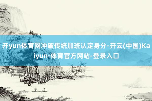 开yun体育网冲破传统加班认定身分-开云(中国)Kaiyun·体育官方网站-登录入口