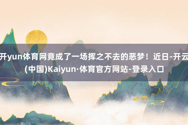 开yun体育网竟成了一场挥之不去的恶梦!近日-开云(中国)Kaiyun·体育官方网站-登录入口