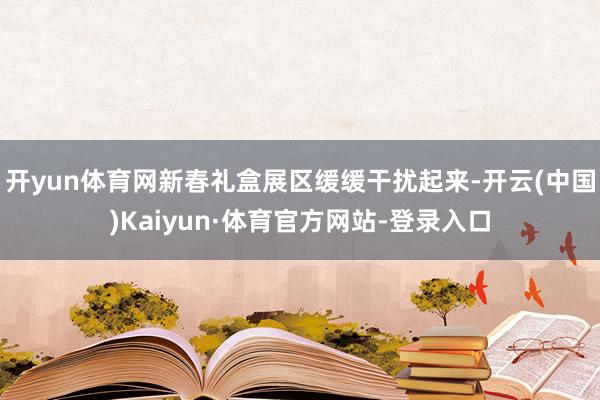 开yun体育网新春礼盒展区缓缓干扰起来-开云(中国)Kaiyun·体育官方网站-登录入口