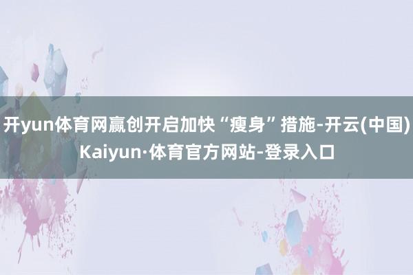 开yun体育网赢创开启加快“瘦身”措施-开云(中国)Kaiyun·体育官方网站-登录入口