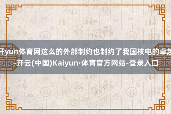 开yun体育网这么的外部制约也制约了我国核电的卓越-开云(中国)Kaiyun·体育官方网站-登录入口