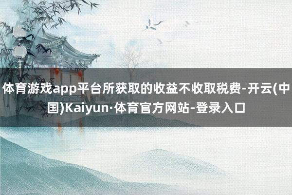 体育游戏app平台所获取的收益不收取税费-开云(中国)Kaiyun·体育官方网站-登录入口