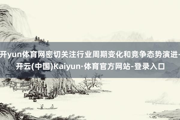 开yun体育网密切关注行业周期变化和竞争态势演进-开云(中国)Kaiyun·体育官方网站-登录入口