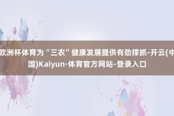 欧洲杯体育为“三农”健康发展提供有劲撑抓-开云(中国)Kaiyun·体育官方网站-登录入口