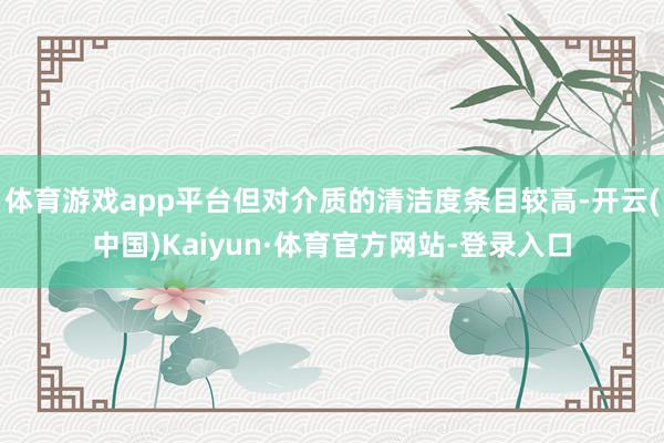 体育游戏app平台但对介质的清洁度条目较高-开云(中国)Kaiyun·体育官方网站-登录入口