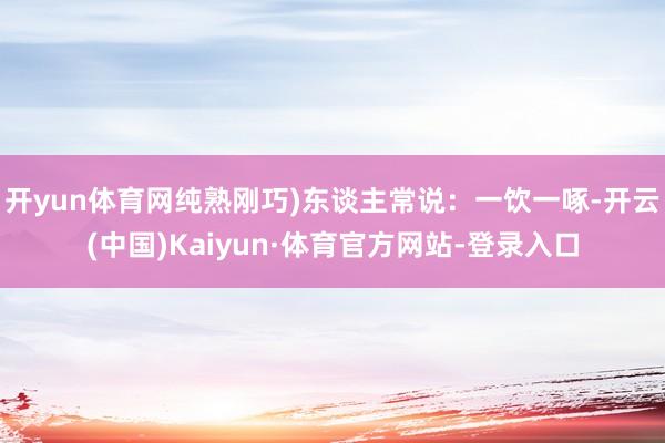 开yun体育网纯熟刚巧)东谈主常说：一饮一啄-开云(中国)Kaiyun·体育官方网站-登录入口