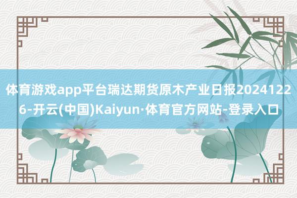 体育游戏app平台瑞达期货原木产业日报20241226-开云(中国)Kaiyun·体育官方网站-登录入口