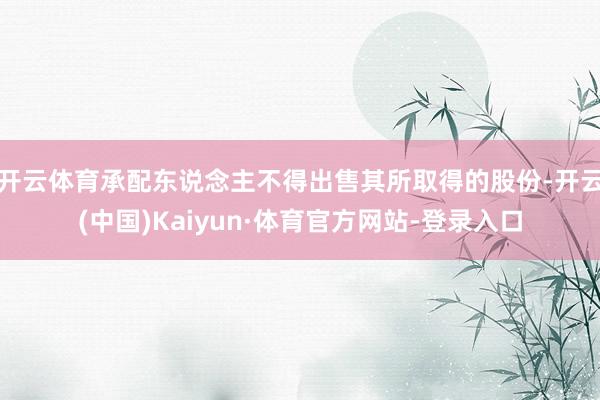 开云体育承配东说念主不得出售其所取得的股份-开云(中国)Kaiyun·体育官方网站-登录入口