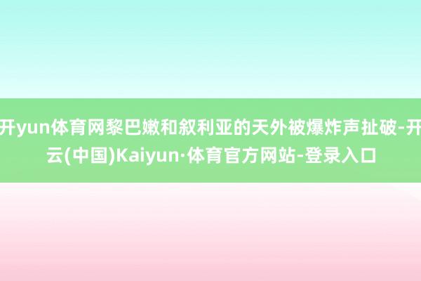 开yun体育网黎巴嫩和叙利亚的天外被爆炸声扯破-开云(中国)Kaiyun·体育官方网站-登录入口