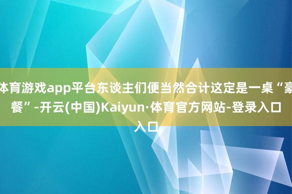 体育游戏app平台东谈主们便当然合计这定是一桌“豪餐”-开云(中国)Kaiyun·体育官方网站-登录入口