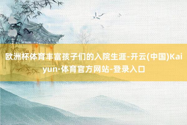 欧洲杯体育丰富孩子们的入院生涯-开云(中国)Kaiyun·体育官方网站-登录入口