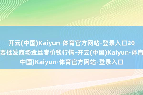 开云(中国)Kaiyun·体育官方网站-登录入口2025年1月8日天下主要批发商场金丝枣价钱行情-开云(中国)Kaiyun·体育官方网站-登录入口