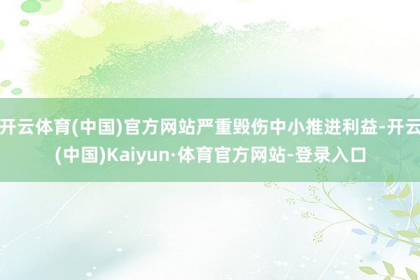 开云体育(中国)官方网站严重毁伤中小推进利益-开云(中国)Kaiyun·体育官方网站-登录入口