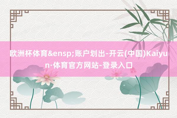 欧洲杯体育&ensp;账户划出-开云(中国)Kaiyun·体育官方网站-登录入口