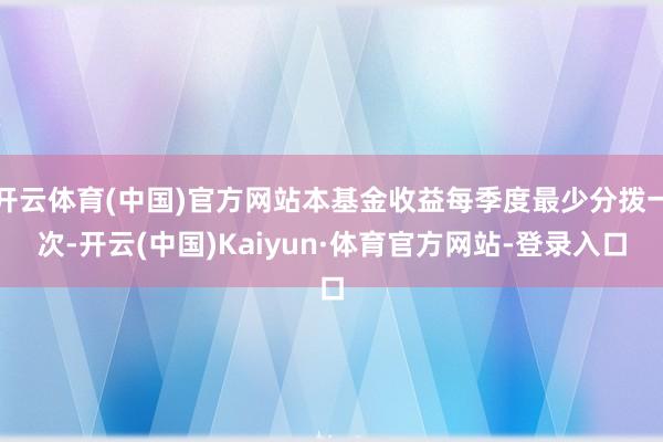 开云体育(中国)官方网站本基金收益每季度最少分拨一次-开云(中国)Kaiyun·体育官方网站-登录入口