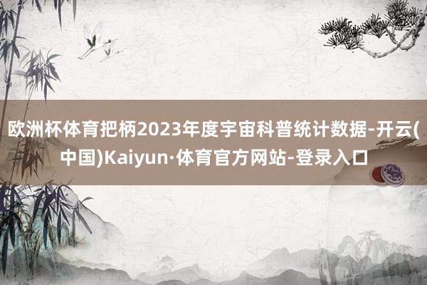 欧洲杯体育把柄2023年度宇宙科普统计数据-开云(中国)Kaiyun·体育官方网站-登录入口