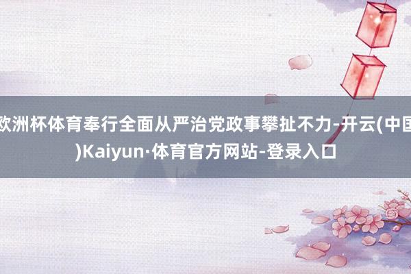 欧洲杯体育奉行全面从严治党政事攀扯不力-开云(中国)Kaiyun·体育官方网站-登录入口