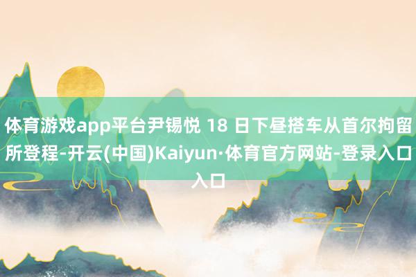 体育游戏app平台尹锡悦 18 日下昼搭车从首尔拘留所登程-开云(中国)Kaiyun·体育官方网站-登录入口