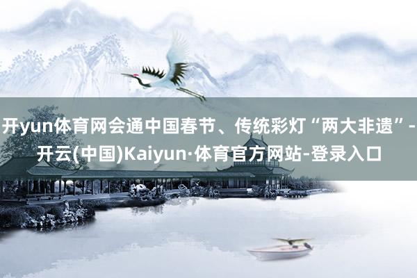 开yun体育网会通中国春节、传统彩灯“两大非遗”-开云(中国)Kaiyun·体育官方网站-登录入口