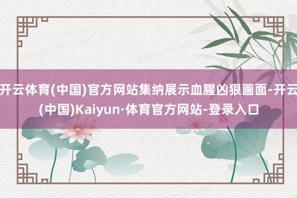开云体育(中国)官方网站集纳展示血腥凶狠画面-开云(中国)Kaiyun·体育官方网站-登录入口